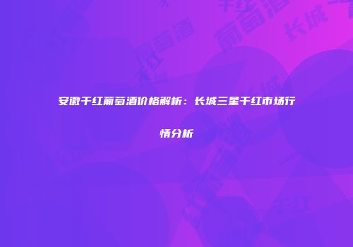 安徽干红葡萄酒价格解析：长城三星干红市场行情分析