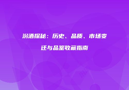 汾酒探秘：历史、品质、市场变迁与品鉴收藏指南