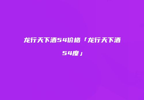 龙行天下酒54价格「龙行天下酒54度」