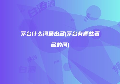 茅台什么河最出名(茅台有哪些著名的河)