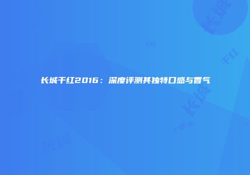长城干红2016：深度评测其独特口感与香气