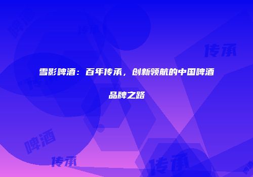 雪影啤酒：百年传承，创新领航的中国啤酒品牌之路