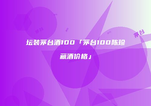 坛装茅台酒100「茅台100陈珍藏酒价格」
