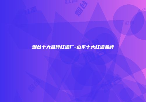 烟台十大名牌红酒厂-山东十大红酒品牌