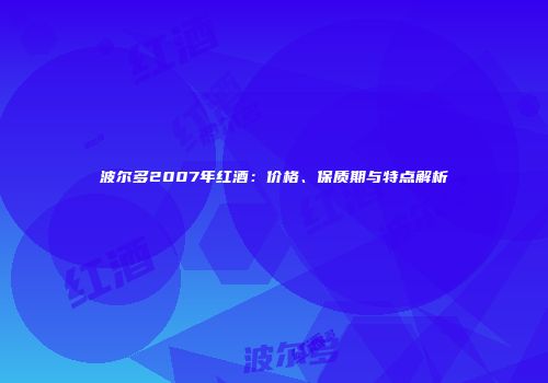 波尔多2007年红酒：价格、保质期与特点解析