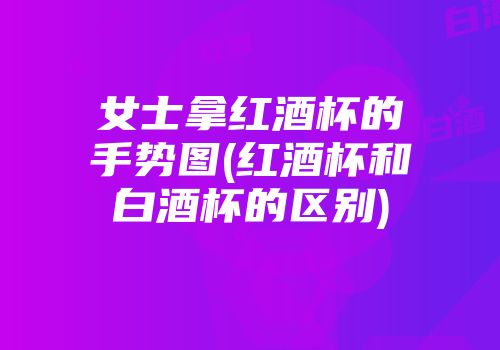 女士拿红酒杯的手势图(红酒杯和白酒杯的区别)