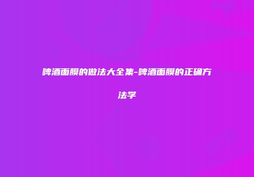 啤酒面膜的做法大全集-啤酒面膜的正确方法学