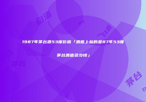 1987年茅台酒53度价格「酒瓶上标的是87年53度茅台酒值多少钱」