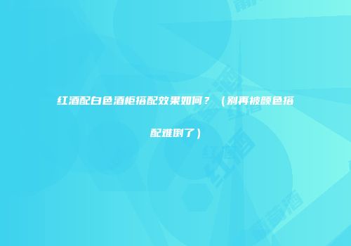 红酒配白色酒柜搭配效果如何？（别再被颜色搭配难倒了）