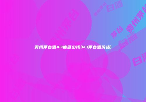 贵州茅台酒43度多少钱(43茅台酒价格)