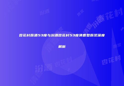 杏花村原酒53度与汾酒杏花村53度清香型原浆深度解析