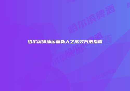 哈尔滨啤酒运营新人之高效方法指南