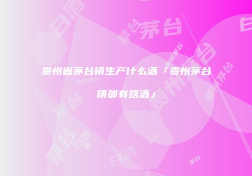 贵州省茅台镇生产什么酒「贵州茅台镇都有啥酒」