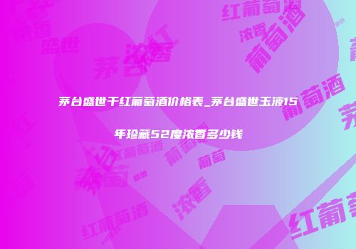 茅台盛世干红葡萄酒价格表_茅台盛世玉液15年珍藏52度浓香多少钱