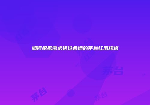 如何根据需求挑选合适的茅台红酒规格