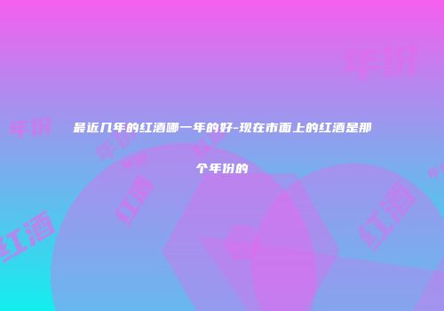 最近几年的红酒哪一年的好-现在市面上的红酒是那个年份的