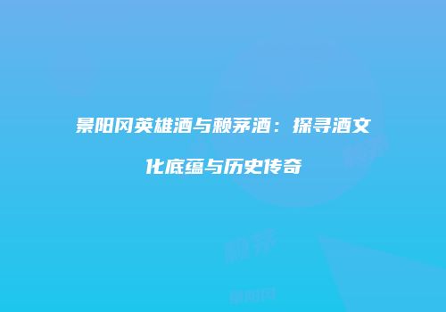景阳冈英雄酒与赖茅酒：探寻酒文化底蕴与历史传奇