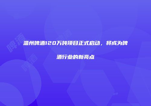 温州啤酒120万吨项目正式启动，将成为啤酒行业的新亮点