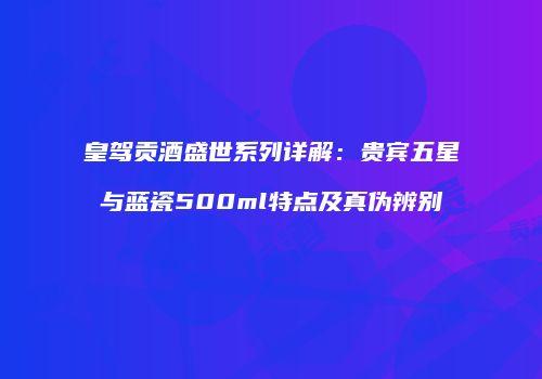 皇驾贡酒盛世系列详解：贵宾五星与蓝瓷500ml特点及真伪辨别