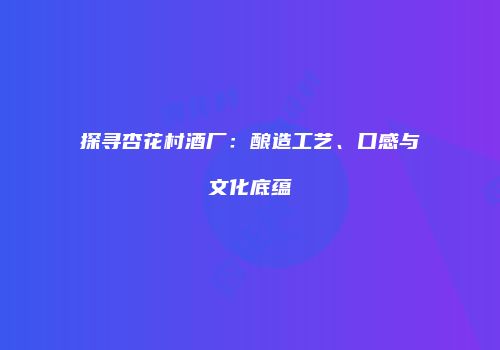 探寻杏花村酒厂：酿造工艺、口感与文化底蕴