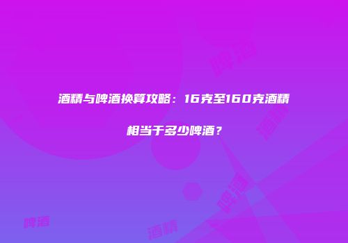 酒精与啤酒换算攻略：16克至160克酒精相当于多少啤酒？