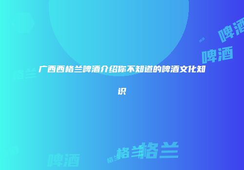 广西西格兰啤酒介绍你不知道的啤酒文化知识