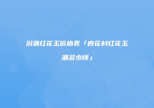 汾酒红花玉价格表「杏花村红花玉酒多少钱」
