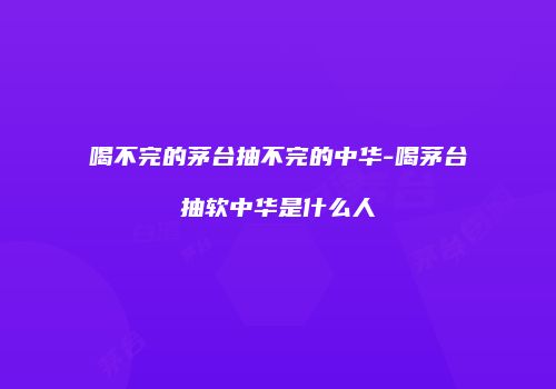 喝不完的茅台抽不完的中华-喝茅台抽软中华是什么人