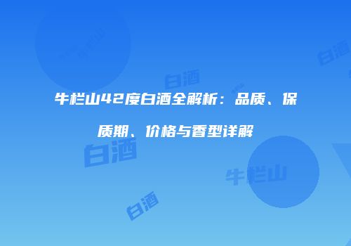 牛栏山42度白酒全解析：品质、保质期、价格与香型详解