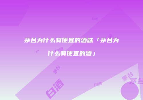 茅台为什么有便宜的酒味「茅台为什么有便宜的酒」