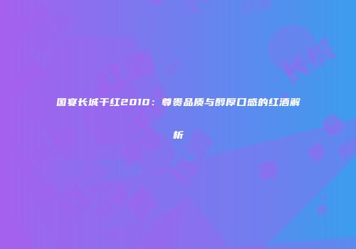 国宴长城干红2010：尊贵品质与醇厚口感的红酒解析
