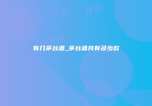 有几茅台酒_茅台酒共有多少款