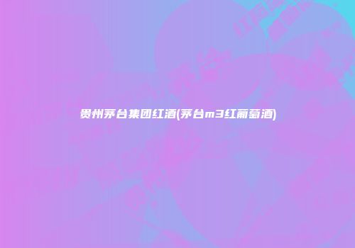 贵州茅台集团红酒(茅台m3红葡萄酒)