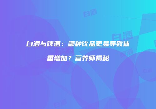 白酒与啤酒：哪种饮品更易导致体重增加？营养师揭秘