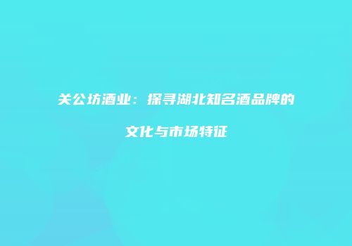 关公坊酒业：探寻湖北知名酒品牌的文化与市场特征