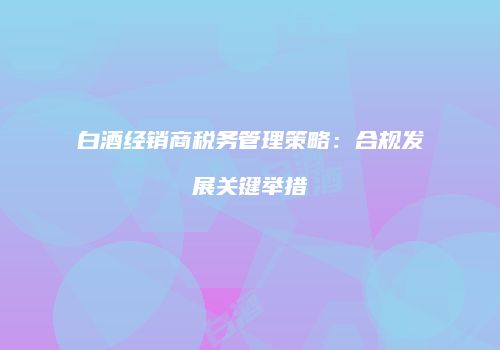 白酒经销商税务管理策略：合规发展关键举措