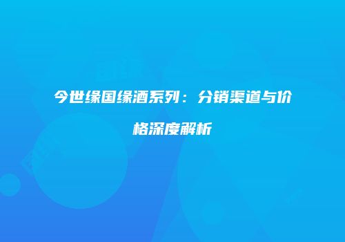 今世缘国缘酒系列：分销渠道与价格深度解析