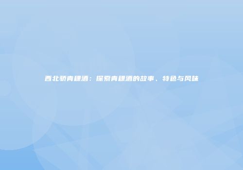 西北骄青稞酒：探索青稞酒的故事、特色与风味