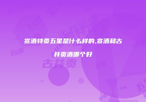 宣酒特贡五星是什么样的,宣酒和古井贡酒哪个好