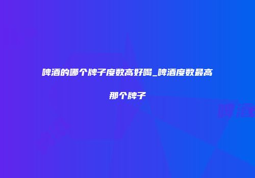 啤酒的哪个牌子度数高好喝_啤酒度数最高那个牌子