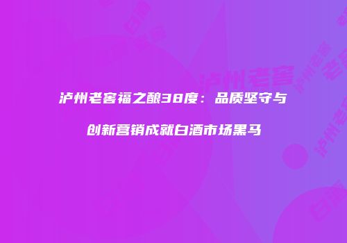 泸州老窖福之酿38度：品质坚守与创新营销成就白酒市场黑马