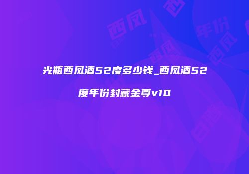 光瓶西凤酒52度多少钱_西凤酒52度年份封藏金尊v10