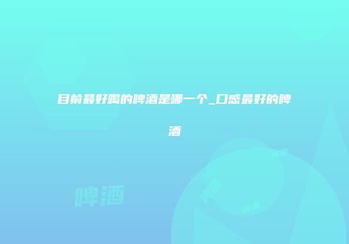 目前最好喝的啤酒是哪一个_口感最好的啤酒