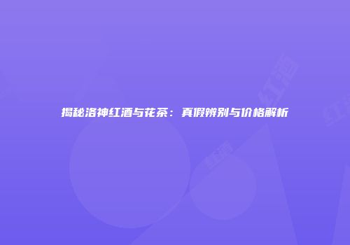 揭秘洛神红酒与花茶：真假辨别与价格解析