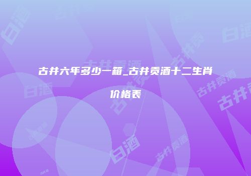 古井六年多少一箱_古井贡酒十二生肖价格表