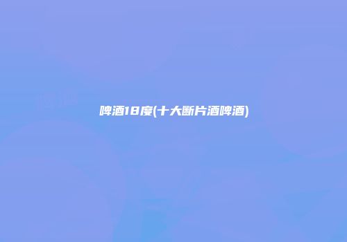 啤酒18度(十大断片酒啤酒)
