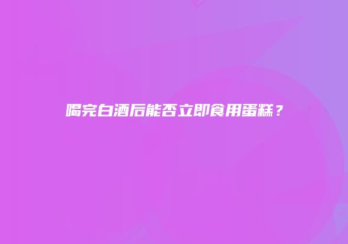 喝完白酒后能否立即食用蛋糕？