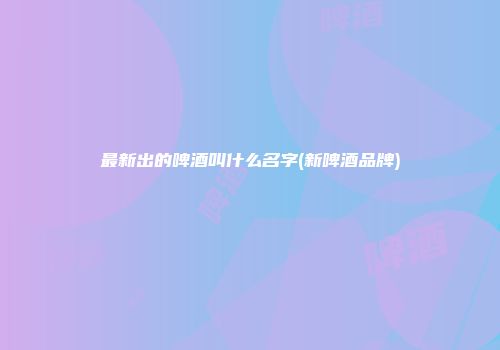 最新出的啤酒叫什么名字(新啤酒品牌)