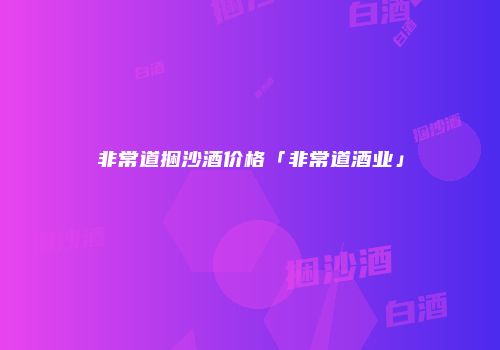 非常道捆沙酒价格「非常道酒业」