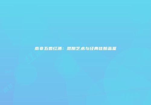 南非五兽红酒：混酿艺术与经典佳酿品鉴
